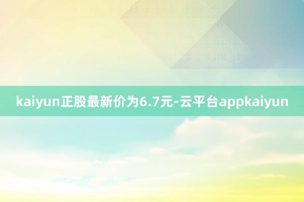 kaiyun正股最新价为6.7元-云平台appkaiyun