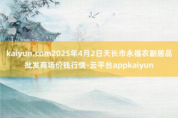 kaiyun.com2025年4月2日天长市永福农副居品批发商场价钱行情-云平台appkaiyun