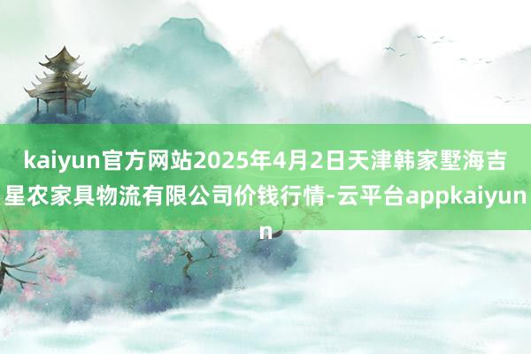 kaiyun官方网站2025年4月2日天津韩家墅海吉星农家具物流有限公司价钱行情-云平台appkaiyun