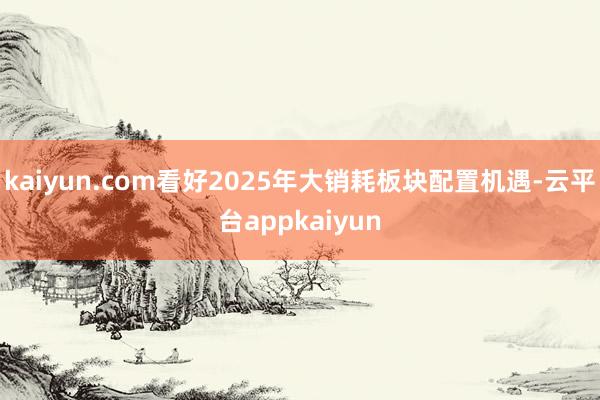 kaiyun.com看好2025年大销耗板块配置机遇-云平台appkaiyun