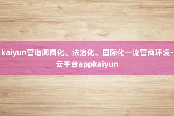 kaiyun营造阛阓化、法治化、国际化一流营商环境-云平台appkaiyun