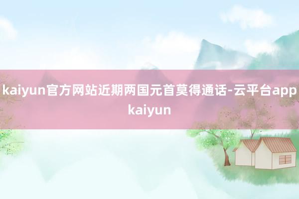 kaiyun官方网站近期两国元首莫得通话-云平台appkaiyun