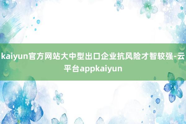 kaiyun官方网站大中型出口企业抗风险才智较强-云平台appkaiyun