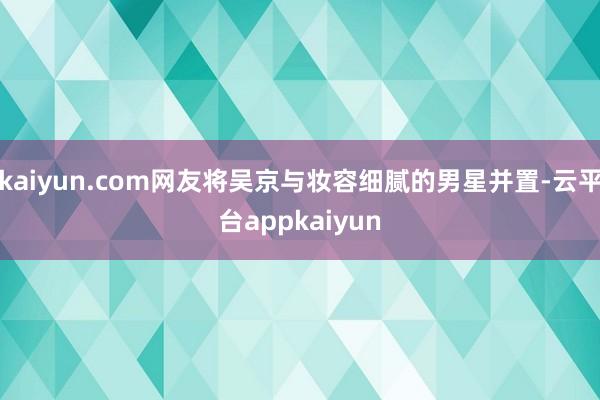 kaiyun.com网友将吴京与妆容细腻的男星并置-云平台appkaiyun