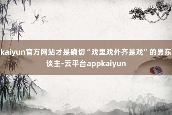 kaiyun官方网站才是确切“戏里戏外齐是戏”的男东谈主-云平台appkaiyun