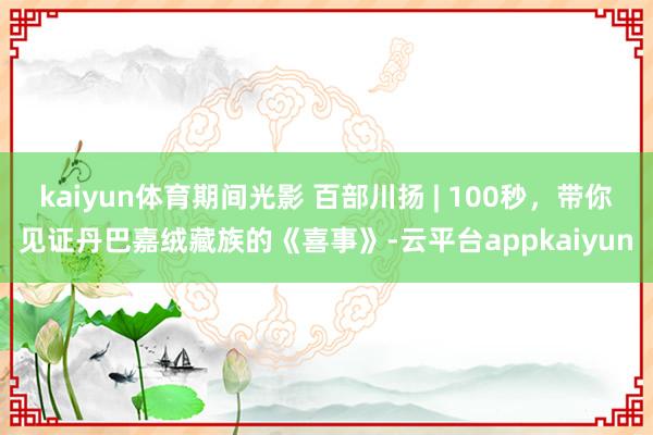kaiyun体育期间光影 百部川扬 | 100秒，带你见证丹巴嘉绒藏族的《喜事》-云平台appkaiyun