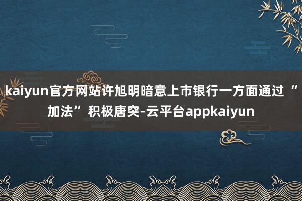 kaiyun官方网站许旭明暗意上市银行一方面通过 “加法” 积极唐突-云平台appkaiyun