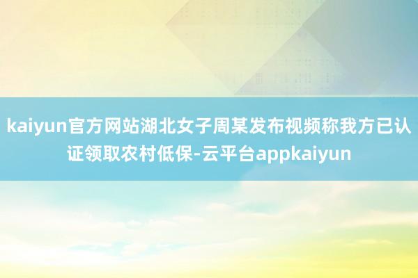kaiyun官方网站湖北女子周某发布视频称我方已认证领取农村低保-云平台appkaiyun