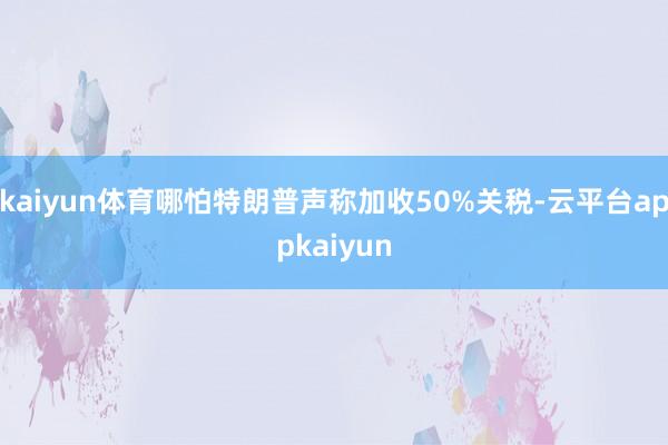 kaiyun体育哪怕特朗普声称加收50%关税-云平台appkaiyun