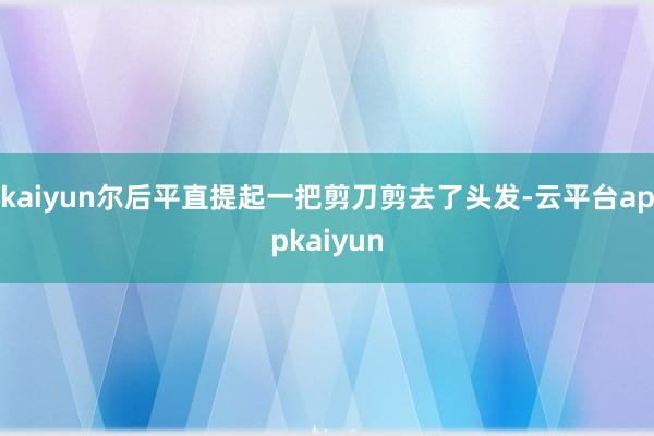 kaiyun尔后平直提起一把剪刀剪去了头发-云平台appkaiyun