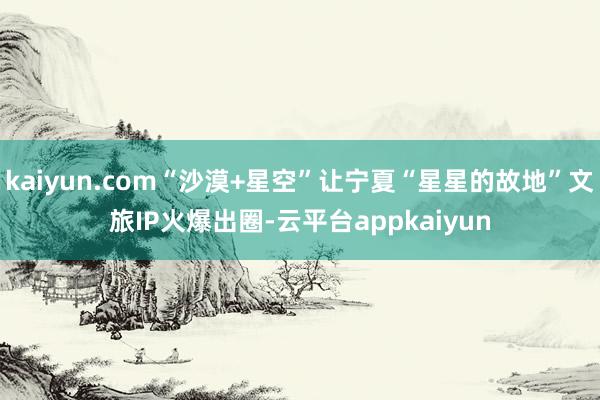 kaiyun.com“沙漠+星空”让宁夏“星星的故地”文旅IP火爆出圈-云平台appkaiyun