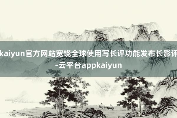 kaiyun官方网站宽饶全球使用写长评功能发布长影评-云平台appkaiyun