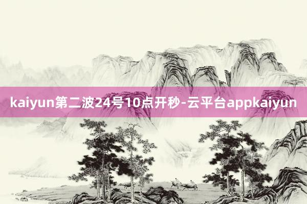 kaiyun第二波24号10点开秒-云平台appkaiyun