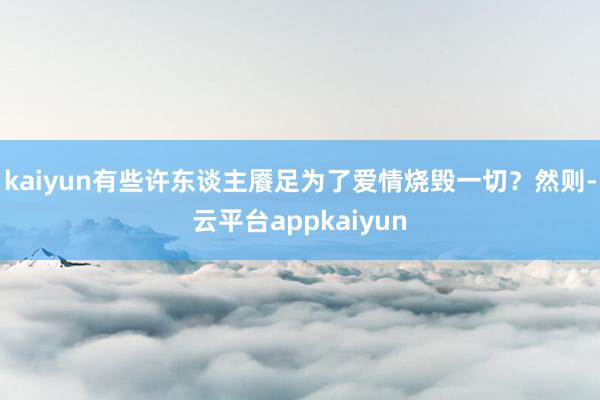 kaiyun有些许东谈主餍足为了爱情烧毁一切？然则-云平台appkaiyun