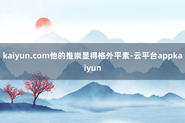kaiyun.com他的推崇显得格外平素-云平台appkaiyun