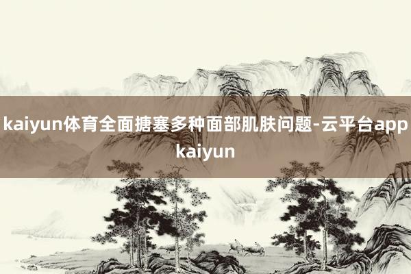 kaiyun体育全面搪塞多种面部肌肤问题-云平台appkaiyun
