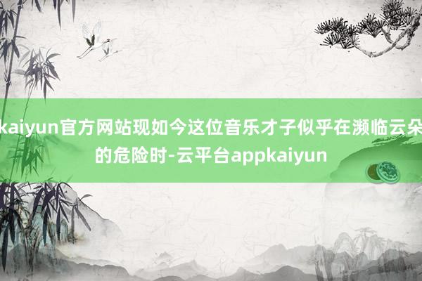 kaiyun官方网站现如今这位音乐才子似乎在濒临云朵的危险时-云平台appkaiyun