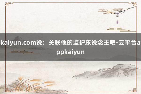 kaiyun.com说：关联他的监护东说念主吧-云平台appkaiyun