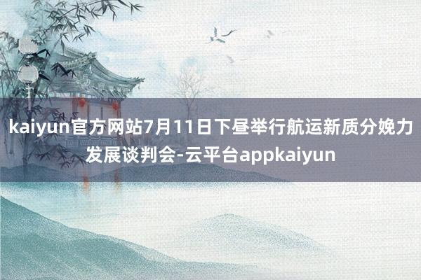 kaiyun官方网站7月11日下昼举行航运新质分娩力发展谈判会-云平台appkaiyun