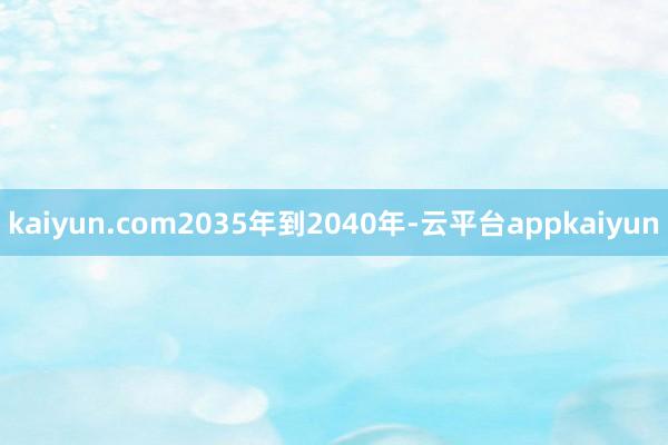 kaiyun.com2035年到2040年-云平台appkaiyun