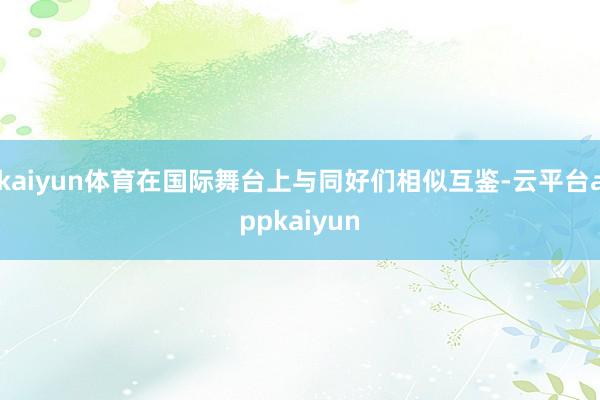 kaiyun体育在国际舞台上与同好们相似互鉴-云平台appkaiyun