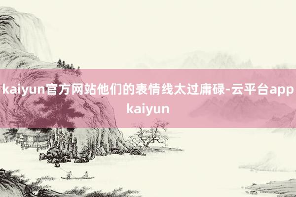 kaiyun官方网站他们的表情线太过庸碌-云平台appkaiyun