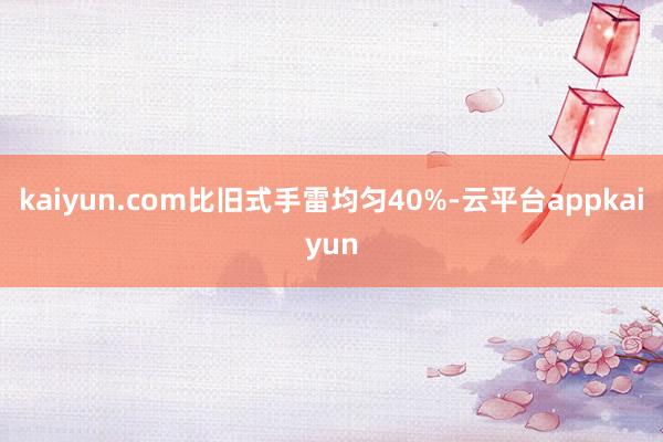 kaiyun.com比旧式手雷均匀40%-云平台appkaiyun