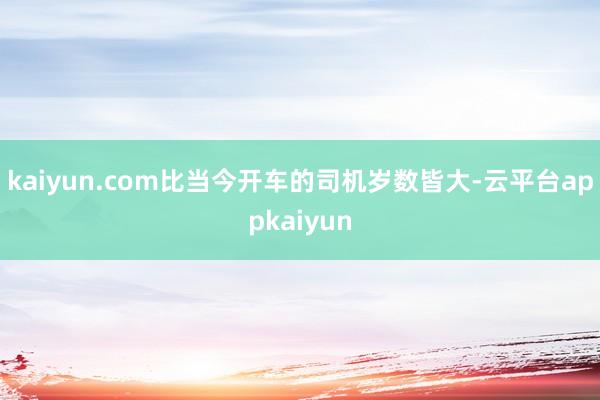 kaiyun.com比当今开车的司机岁数皆大-云平台appkaiyun