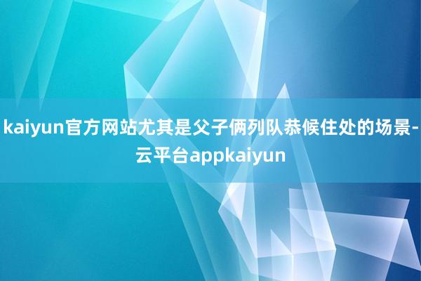 kaiyun官方网站尤其是父子俩列队恭候住处的场景-云平台appkaiyun