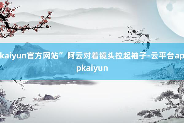 kaiyun官方网站” 阿云对着镜头拉起袖子-云平台appkaiyun