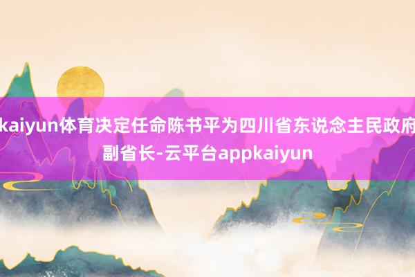 kaiyun体育决定任命陈书平为四川省东说念主民政府副省长-云平台appkaiyun
