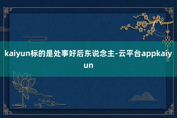 kaiyun标的是处事好后东说念主-云平台appkaiyun