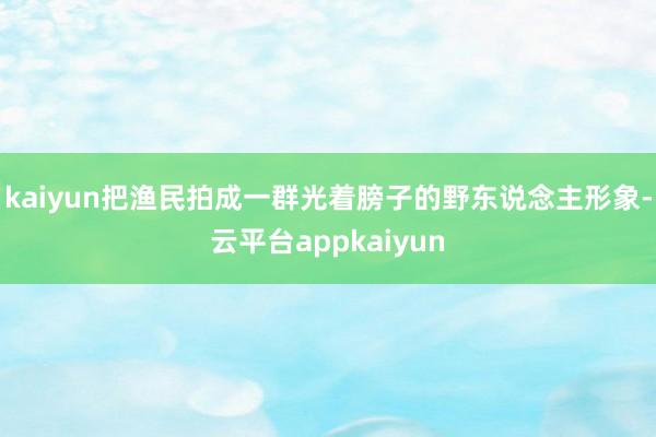 kaiyun把渔民拍成一群光着膀子的野东说念主形象-云平台appkaiyun