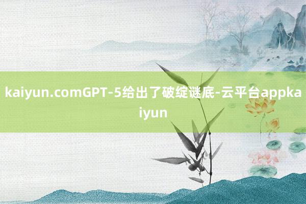 kaiyun.comGPT-5给出了破绽谜底-云平台appkaiyun