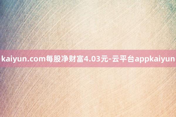 kaiyun.com每股净财富4.03元-云平台appkaiyun