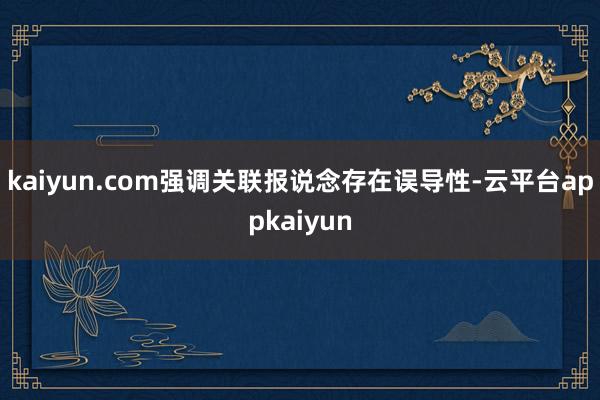 kaiyun.com强调关联报说念存在误导性-云平台appkaiyun