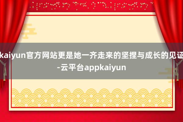 kaiyun官方网站更是她一齐走来的坚捏与成长的见证-云平台appkaiyun
