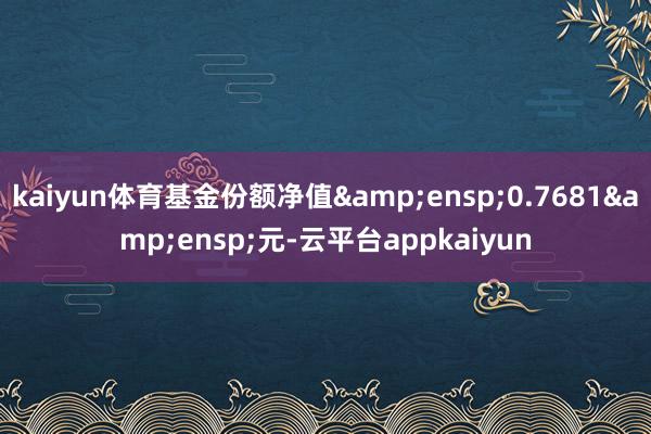 kaiyun体育基金份额净值 0.7681 元-云平台appkaiyun