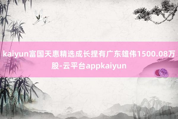 kaiyun富国天惠精选成长捏有广东雄伟1500.08万股-云平台appkaiyun