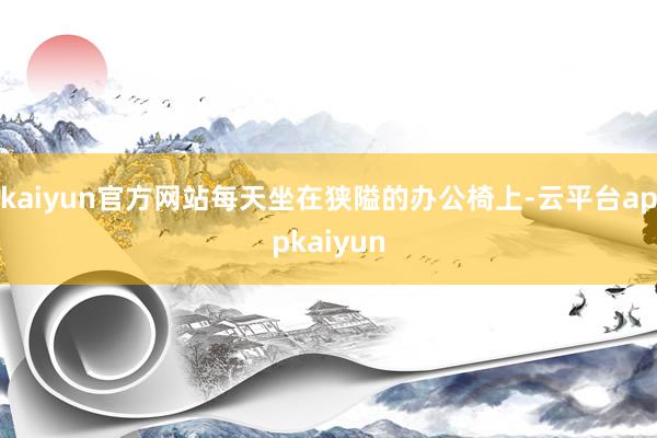 kaiyun官方网站每天坐在狭隘的办公椅上-云平台appkaiyun