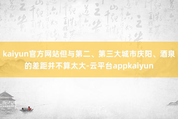 kaiyun官方网站但与第二、第三大城市庆阳、酒泉的差距并不算太大-云平台appkaiyun