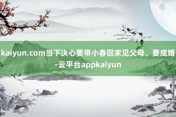 kaiyun.com当下决心要带小春回家见父母、要成婚-云平台appkaiyun