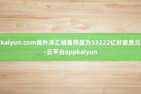 kaiyun.com我外洋汇储备限度为33222亿好意思元-云平台appkaiyun