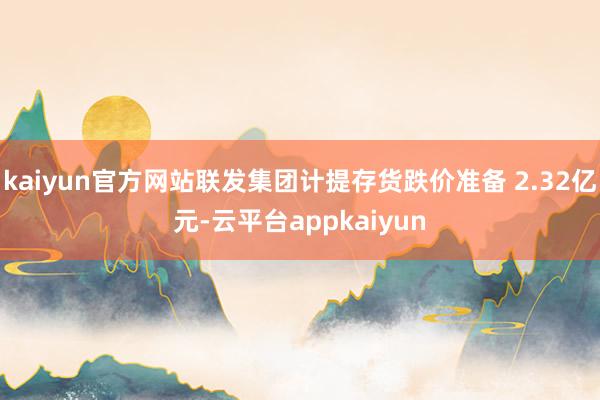 kaiyun官方网站联发集团计提存货跌价准备 2.32亿元-云平台appkaiyun