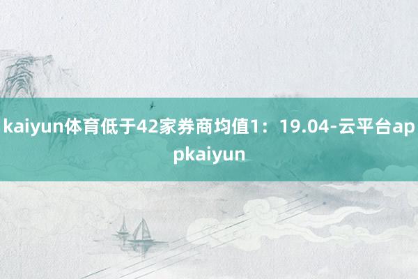 kaiyun体育低于42家券商均值1:19.04-云平台appkaiyun