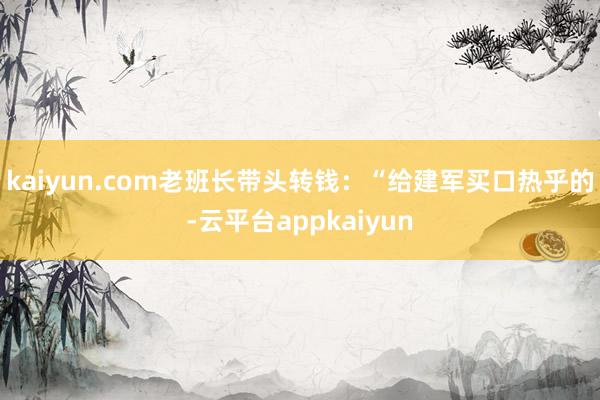 kaiyun.com老班长带头转钱:“给建军买口热乎的-云平台appkaiyun