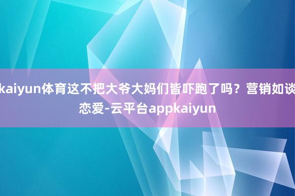 kaiyun体育这不把大爷大妈们皆吓跑了吗?营销如谈恋爱-云平台appkaiyun