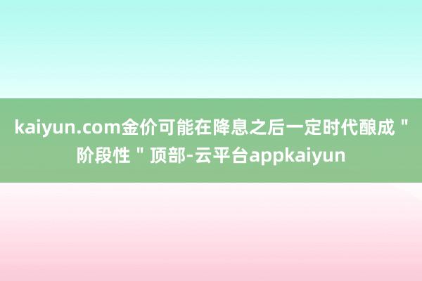 kaiyun.com金价可能在降息之后一定时代酿成"阶段性"顶部-云平台appkaiyun