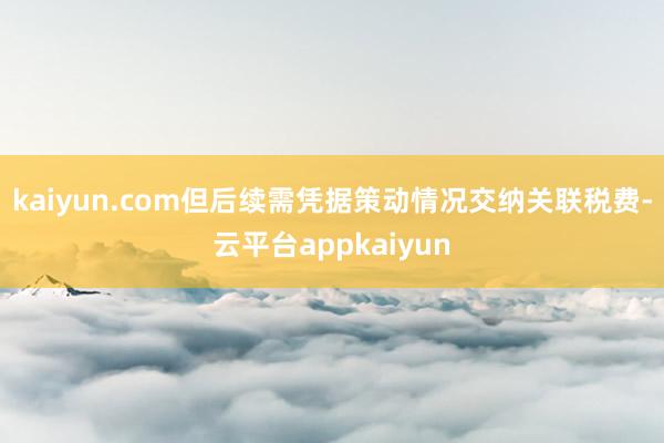 kaiyun.com但后续需凭据策动情况交纳关联税费-云平台appkaiyun
