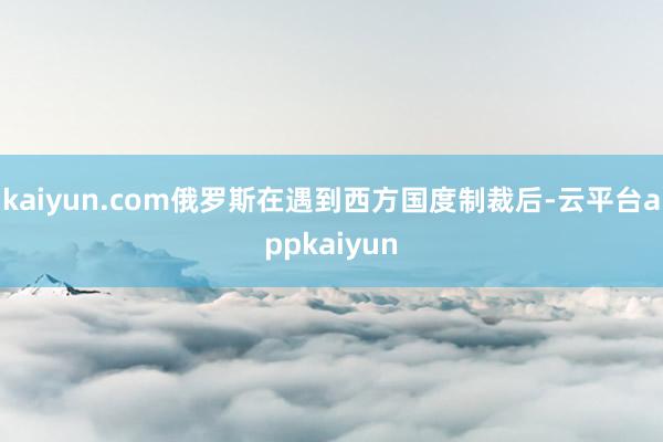 kaiyun.com俄罗斯在遇到西方国度制裁后-云平台appkaiyun